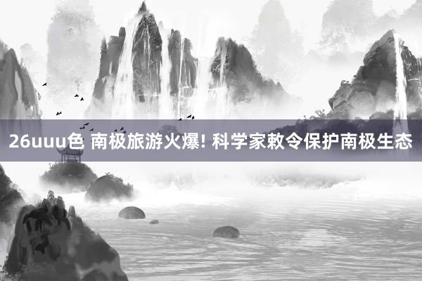 26uuu色 南极旅游火爆! 科学家敕令保护南极生态
