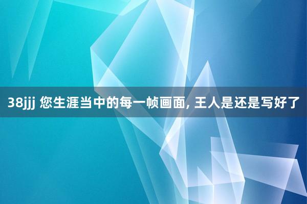 38jjj 您生涯当中的每一帧画面, 王人是还是写好了