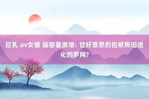 巨乳 av女優 脑容量激增: 甘好意思的包袱照旧进化的罗网?