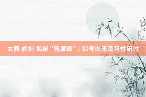 女同 偷拍 揭秘“狗屎蜂”: 称号由来及习性研讨