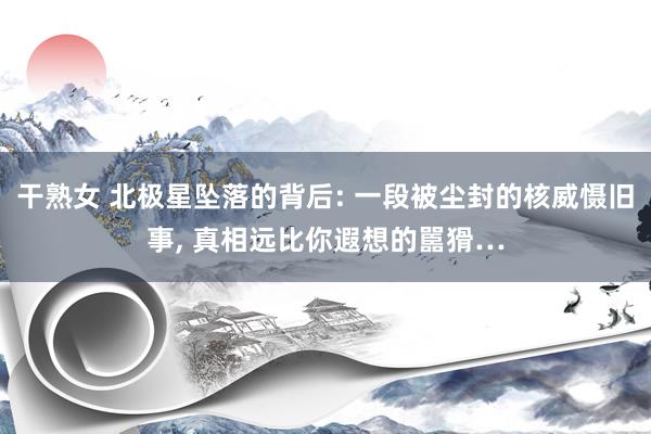 干熟女 北极星坠落的背后: 一段被尘封的核威慑旧事, 真相远比你遐想的嚚猾…