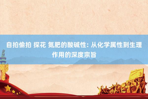自拍偷拍 探花 氮肥的酸碱性: 从化学属性到生理作用的深度宗旨