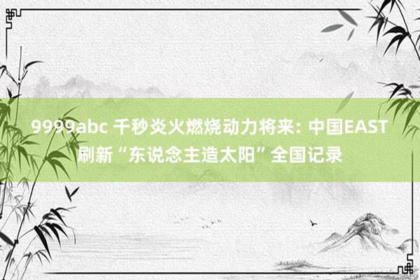 9999abc 千秒炎火燃烧动力将来: 中国EAST刷新“东说念主造太阳”全国记录