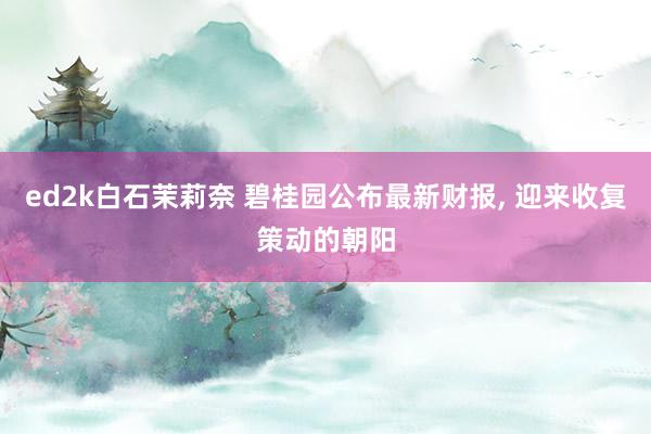 ed2k白石茉莉奈 碧桂园公布最新财报, 迎来收复策动的朝阳