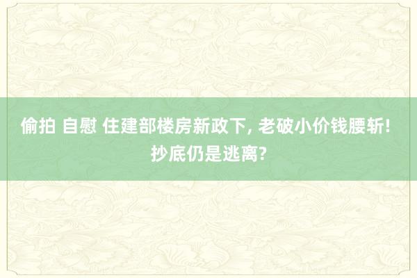 偷拍 自慰 住建部楼房新政下, 老破小价钱腰斩! 抄底仍是逃离?
