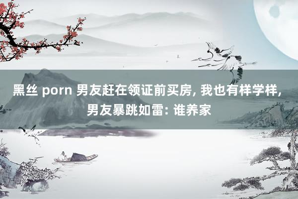 黑丝 porn 男友赶在领证前买房, 我也有样学样, 男友暴跳如雷: 谁养家