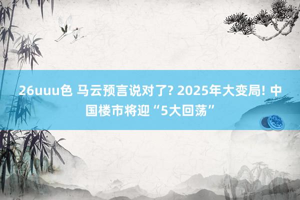 26uuu色 马云预言说对了? 2025年大变局! 中国楼市将迎“5大回荡”