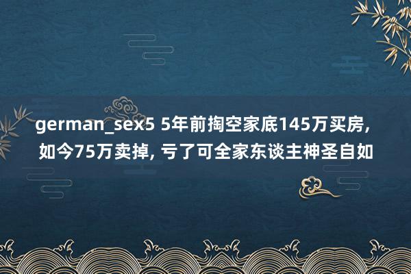 german_sex5 5年前掏空家底145万买房, 如今75万卖掉, 亏了可全家东谈主神圣自如