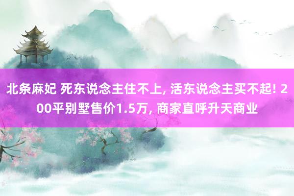 北条麻妃 死东说念主住不上, 活东说念主买不起! 200平别墅售价1.5万, 商家直呼升天商业
