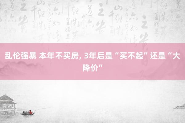 乱伦强暴 本年不买房, 3年后是“买不起”还是“大降价”