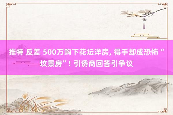 推特 反差 500万购下花坛洋房, 得手却成恐怖“坟景房”! 引诱商回答引争议