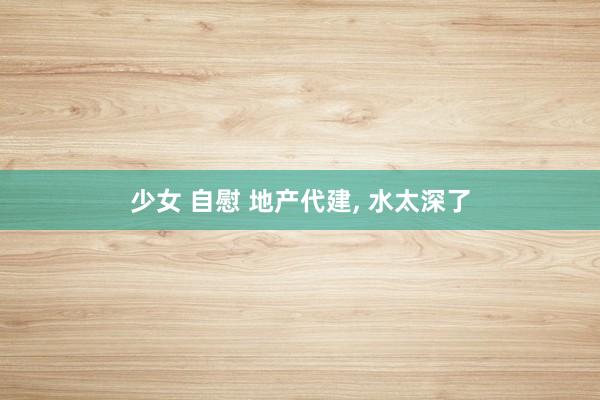 少女 自慰 地产代建, 水太深了