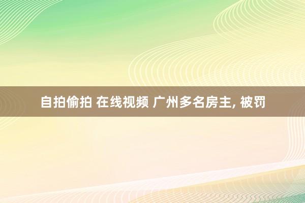 自拍偷拍 在线视频 广州多名房主, 被罚