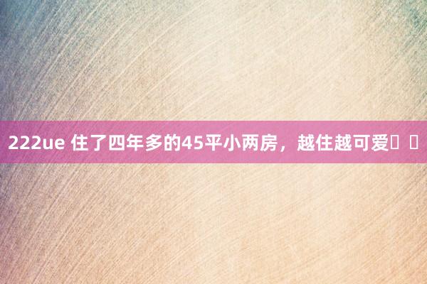 222ue 住了四年多的45平小两房,越住越可爱❤️