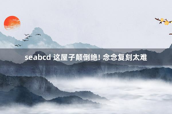seabcd 这屋子颠倒绝! 念念复刻太难