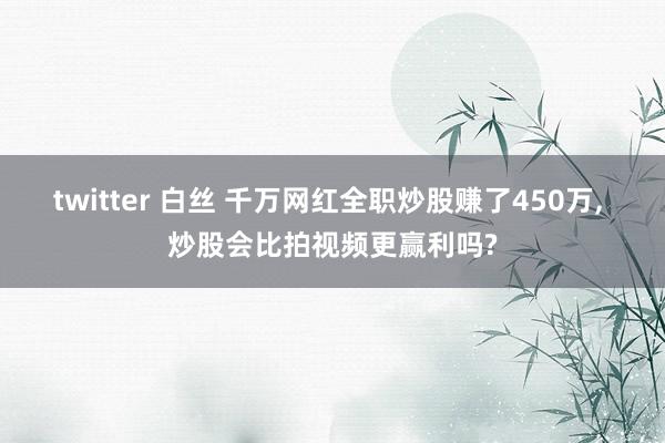 twitter 白丝 千万网红全职炒股赚了450万, 炒股会比拍视频更赢利吗?