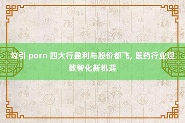 勾引 porn 四大行盈利与股价都飞, 医药行业迎数智化新机遇