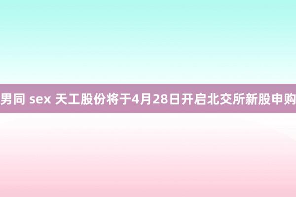 男同 sex 天工股份将于4月28日开启北交所新股申购