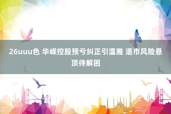 26uuu色 华嵘控股预亏纠正引温雅 退市风险悬顶待解困