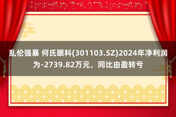 乱伦强暴 何氏眼科(301103.SZ)2024年净利润为-2739.82万元，同比由盈转亏