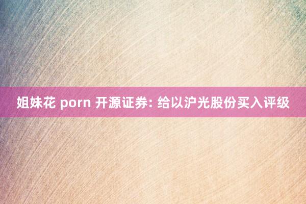 姐妹花 porn 开源证券: 给以沪光股份买入评级