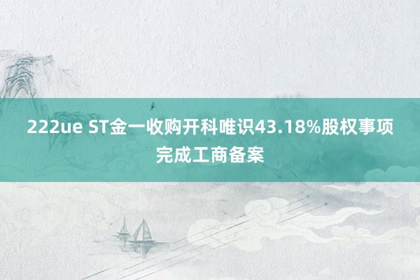 222ue ST金一收购开科唯识43.18%股权事项完成工商备案