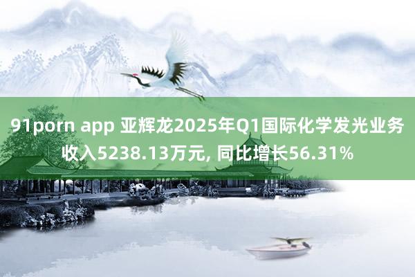 91porn app 亚辉龙2025年Q1国际化学发光业务收入5238.13万元, 同比增长56.31%