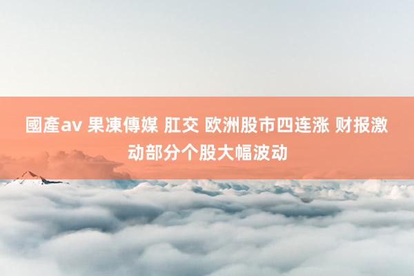國產av 果凍傳媒 肛交 欧洲股市四连涨 财报激动部分个股大幅波动