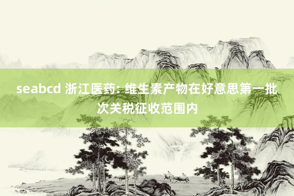 seabcd 浙江医药: 维生素产物在好意思第一批次关税征收范围内