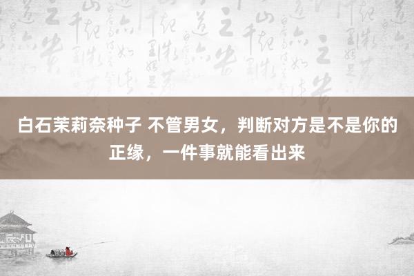 白石茉莉奈种子 不管男女，判断对方是不是你的正缘，一件事就能看出来