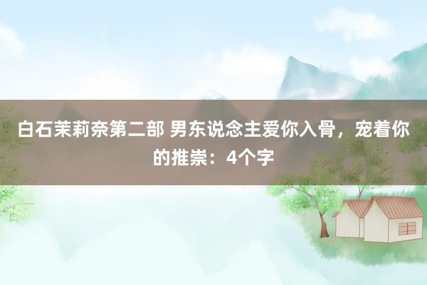 白石茉莉奈第二部 男东说念主爱你入骨，宠着你的推崇：4个字