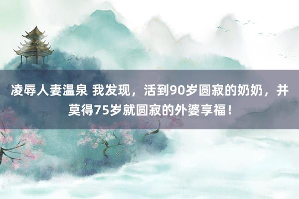 凌辱人妻温泉 我发现，活到90岁圆寂的奶奶，并莫得75岁就圆寂的外婆享福！