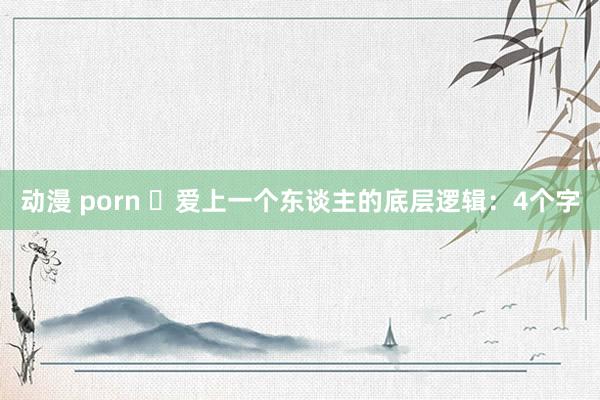 动漫 porn ​爱上一个东谈主的底层逻辑：4个字