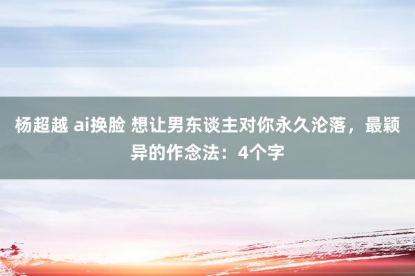 杨超越 ai换脸 想让男东谈主对你永久沦落，最颖异的作念法：4个字
