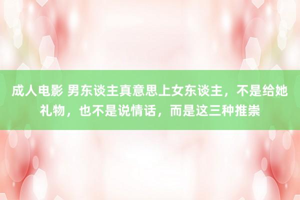 成人电影 男东谈主真意思上女东谈主，不是给她礼物，也不是说情话，而是这三种推崇