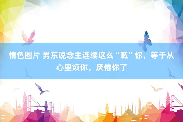 情色图片 男东说念主连续这么“喊”你，等于从心里烦你，厌倦你了