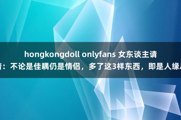 hongkongdoll onlyfans 女东谈主请记着：不论是佳耦仍是情侣，多了这3样东西，即是人缘尽了