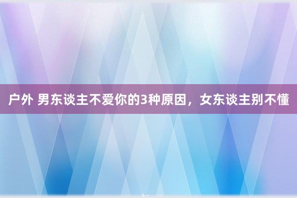 户外 男东谈主不爱你的3种原因，女东谈主别不懂
