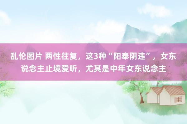 乱伦图片 两性往复，这3种“阳奉阴违”，女东说念主止境爱听，尤其是中年女东说念主