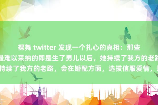 裸舞 twitter 发现一个扎心的真相：那些远嫁的女东说念主，心中最难以采纳的即是生了男儿以后，她持续了我方的老路，会在婚配方面，选拔信服爱情，远嫁异地！