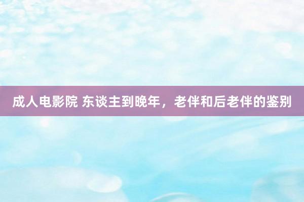 成人电影院 东谈主到晚年，老伴和后老伴的鉴别