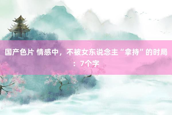 国产色片 情感中，不被女东说念主“拿持”的时局：7个字