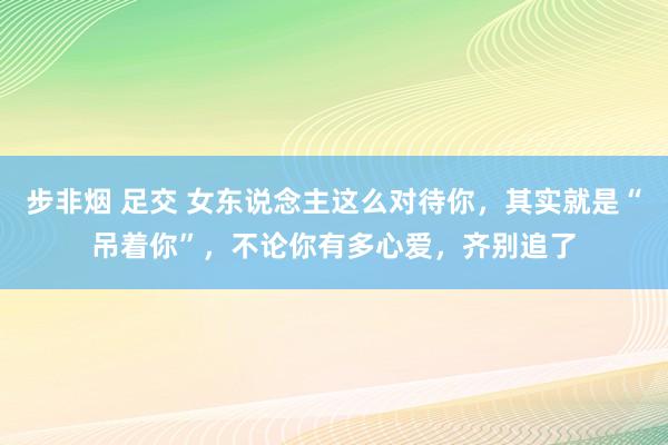步非烟 足交 女东说念主这么对待你，其实就是“吊着你”，不论你有多心爱，齐别追了
