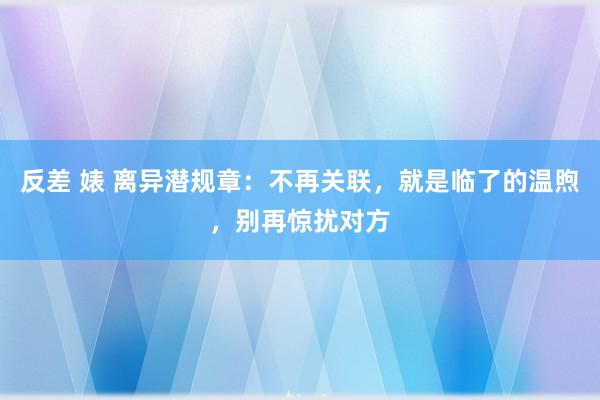 反差 婊 离异潜规章：不再关联，就是临了的温煦，别再惊扰对方