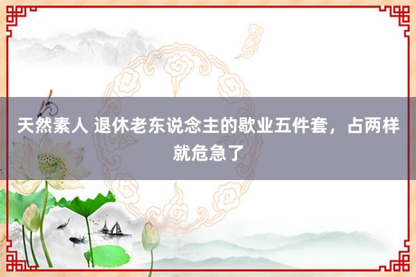 天然素人 退休老东说念主的歇业五件套，占两样就危急了