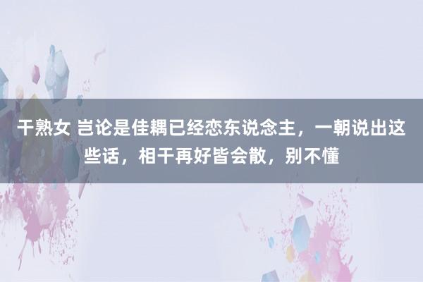 干熟女 岂论是佳耦已经恋东说念主，一朝说出这些话，相干再好皆会散，别不懂