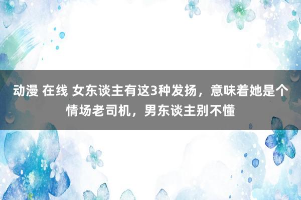 动漫 在线 女东谈主有这3种发扬，意味着她是个情场老司机，男东谈主别不懂