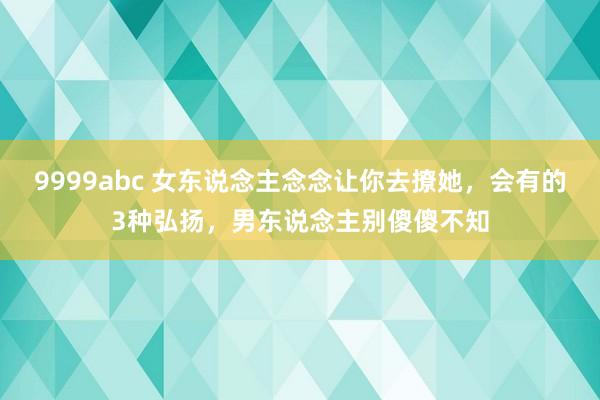 9999abc 女东说念主念念让你去撩她，会有的3种弘扬，男东说念主别傻傻不知
