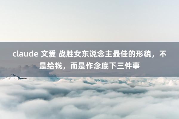 claude 文爱 战胜女东说念主最佳的形貌，不是给钱，而是作念底下三件事