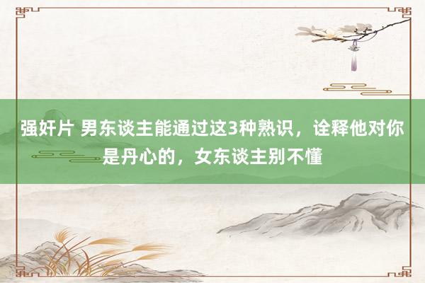 强奸片 男东谈主能通过这3种熟识，诠释他对你是丹心的，女东谈主别不懂